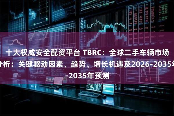 十大权威安全配资平台 TBRC：全球二手车辆市场深度分析：关键驱动因素、趋势、增长机遇及2026-2035年预测