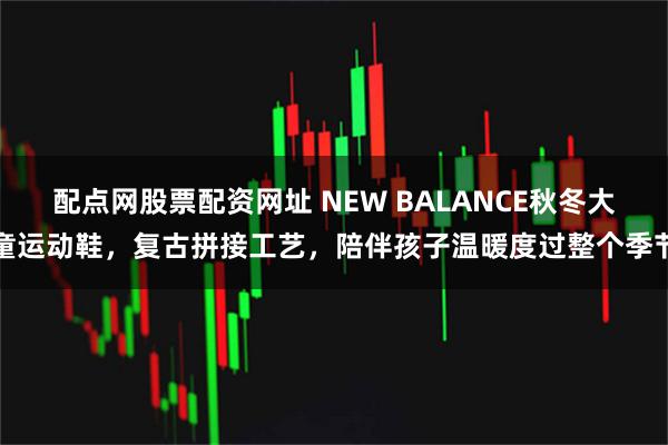 配点网股票配资网址 NEW BALANCE秋冬大童运动鞋，复古拼接工艺，陪伴孩子温暖度过整个季节