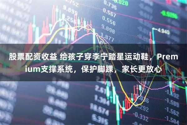 股票配资收益 给孩子穿李宁踏星运动鞋，Premium支撑系统，保护脚踝，家长更放心