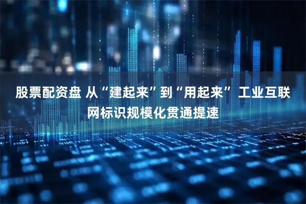 股票配资盘 从“建起来”到“用起来” 工业互联网标识规模化贯通提速
