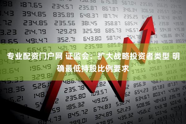 专业配资门户网 证监会：扩大战略投资者类型 明确最低持股比例要求