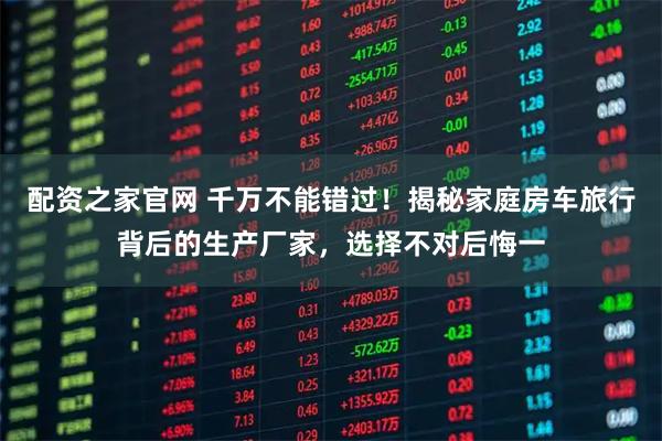 配资之家官网 千万不能错过！揭秘家庭房车旅行背后的生产厂家，选择不对后悔一