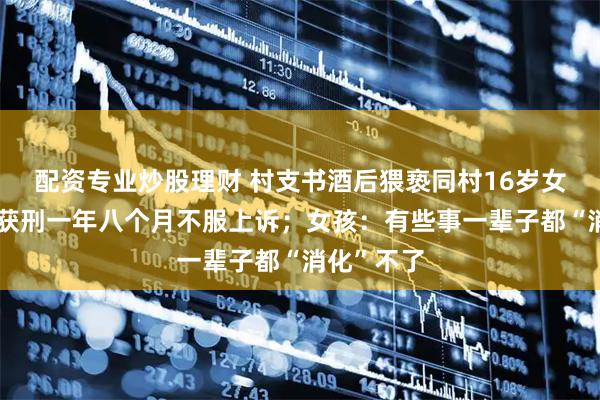 配资专业炒股理财 村支书酒后猥亵同村16岁女孩，一审获刑一年八个月不服上诉；女孩：有些事一辈子都“消化”不了