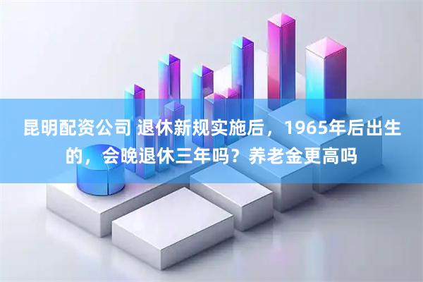 昆明配资公司 退休新规实施后，1965年后出生的，会晚退休三年吗？养老金更高吗
