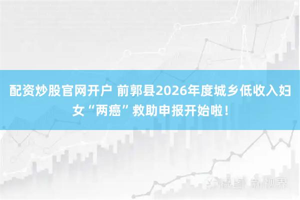 配资炒股官网开户 前郭县2026年度城乡低收入妇女“两癌”救助申报开始啦!