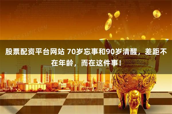 股票配资平台网站 70岁忘事和90岁清醒，差距不在年龄，而在这件事！