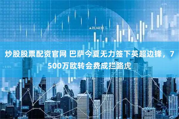 炒股股票配资官网 巴萨今夏无力签下英超边锋，7500万欧转会费成拦路虎