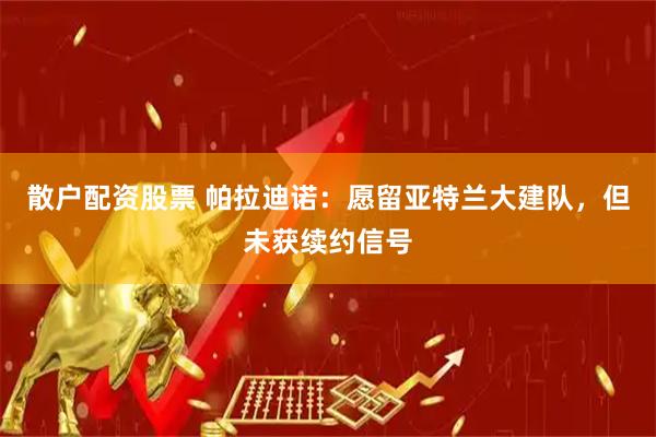 散户配资股票 帕拉迪诺：愿留亚特兰大建队，但未获续约信号