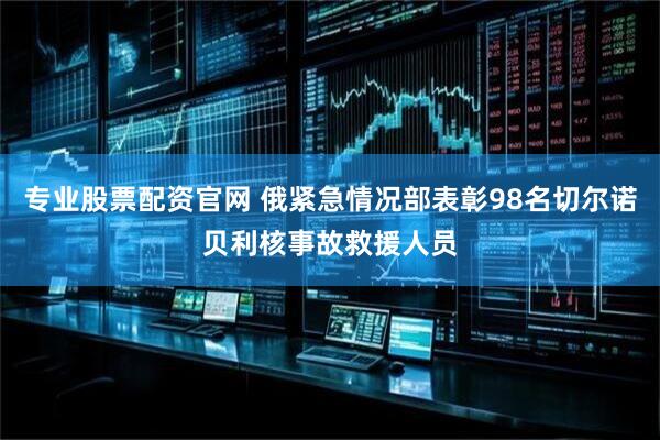 专业股票配资官网 俄紧急情况部表彰98名切尔诺贝利核事故救援人员